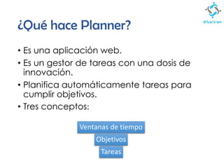 ¿Qué hace Planner?
• Es una aplicación web.
• Es un gestor de tareas con una dosis de
innovación.
• Planifica automáticamente tareas para
cumplir objetivos.
• Tres conceptos:
Ventanas de tiempo
Objetivos
Tareas
 