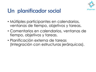 Un planificador social
• Múltiples participantes en calendarios,
ventanas de tiempo, objetivos y tareas.
• Comentarios en calendarios, ventanas de
tiempo, objetivos y tareas.
• Planificación externa de tareas
(Integración con estructuras jerárquicas).
 