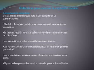 Didácticas para mejorar la expresión escrita
Construcción sintáctica
Utiliza un sistema de reglas para el uso correcto de la
comunicación:
•El núcleo del sujeto casi siempre es un sustantivo o una forma
sustantiva.
•En la construcción nominal deben concordar el sustantivo y sus
modificadores.
•Los sustantivos propios se escriben con mayúscula.
•Los núcleos de la oración deben concordar en numero y persona
gramatical.
•Las preposiciones enlazan o unen elementos y se escriben entre
estos.
•El pronombre personal se escribe antes del pronombre reflexivo
 