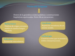 Vicios del lenguaje
Dentro de la gramática existen palabras o construcciones
lingüísticas equivocadas. Entre ella se encuentran:
Barbarismos
Palabras de origen extranjero
usadas en nuestra lengua
española.
Solecismo
Errores de concordancia.
Cacofonía
Repetición monótona de un
mismo sonido.
Anfibología
Construcciones que se prestan a
dobles interpretaciones.
 
