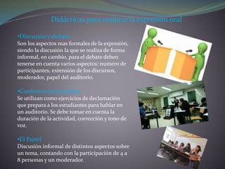 Didácticas para mejorar la expresión oral
•Discusión y debate
Son los aspectos mas formales de la expresión,
siendo la discusión la que se realiza de forma
informal, en cambio, para el debate deben
tenerse en cuenta varios aspectos: numero de
participantes, extensión de los discursos,
moderador, papel del auditorio.
•Conferencias escolares
Se utilizan como ejercicios de declamación
que prepara a los estudiantes para hablar en
un auditorio. Se debe tomar en cuenta la
duración de la actividad, corrección y tono de
voz.
•El Panel
Discusión informal de distintos aspectos sobre
un tema, contando con la participación de 4 a
8 personas y un moderador.
 
