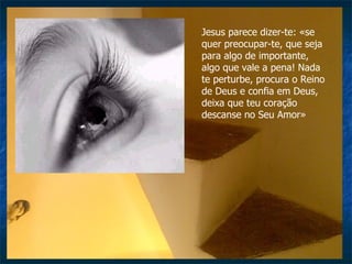 Jesus parece dizer-te: «se quer preocupar-te, que seja para algo de importante, algo que vale a pena! Nada te perturbe, procura o Reino de Deus e confia em Deus, deixa que teu coração descanse no Seu Amor» 