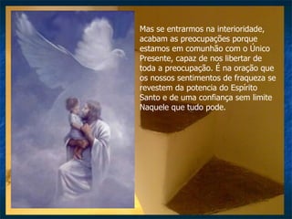 Mas se entrarmos na interioridade, acabam as preocupações porque estamos em comunhão com o Único Presente, capaz de nos libertar de toda a preocupação. É na oração que os nossos sentimentos de fraqueza se revestem da potencia do Espírito Santo e de uma confiança sem limite Naquele que tudo pode. 
