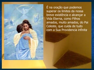 É na oração que podemos superar os limites da nossa breve existência e alcançar a Vida Eterna, como Filhos amados, muito amados, do Pai Celeste, que cuida de tudo com a Sua Providencia infinita .  