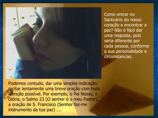 Como entrar no Santuário do nosso coração e encontrar a paz? Não é fácil dar uma resposta, pois seria diferente por cada pessoa, conforme a sua personalidade e circunstancias.  Podemos contudo, dar uma simples indicação: recitar lentamente uma breve oração com toda atenção possível. Por exemplo, o Pai Nosso, o Glória, o Salmo 23 (O senhor é o meu Pastor), a oração de S. Francisco (Senhor faz-me instrumento da tua paz) …. 