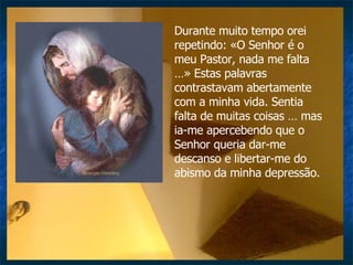 Durante muito tempo orei repetindo: «O Senhor é o meu Pastor, nada me falta …» Estas palavras contrastavam abertamente com a minha vida. Sentia falta de muitas coisas … mas ia-me apercebendo que o Senhor queria dar-me descanso e libertar-me do abismo da minha depressão.  