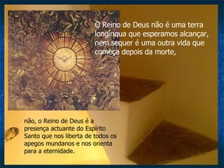 O Reino de Deus não é uma terra longínqua que esperamos alcançar, nem sequer é uma outra vida que começa depois da morte,  não, o Reino de Deus é a presença actuante do Espírito Santo que nos liberta de todos os apegos mundanos e nos orienta para a eternidade. 
