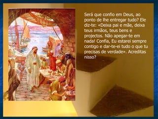 Será que confio em Deus, ao ponto de lhe entregar tudo? Ele diz-te: «Deixa pai e mãe, deixa teus irmãos, teus bens e projectos. Não apegar-te em nada! Confia, Eu estarei sempre contigo e dar-te-ei tudo o que tu precisas de verdade». Acreditas nisso? 