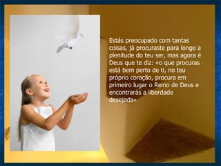 Estás preocupado com tantas coisas, já procuraste para longe a plenitude do teu ser, mas agora é Deus que te diz: «o que procuras está bem perto de ti, no teu próprio coração, procura em primeiro lugar o Reino de Deus e encontrarás a liberdade desejada » 