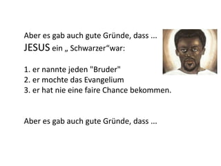 Aber es gab auch gute Gründe, dass ...
JESUS ein „ Schwarzer“war:
1. er nannte jeden "Bruder"
2. er mochte das Evangelium
3. er hat nie eine faire Chance bekommen.
Aber es gab auch gute Gründe, dass ...
 