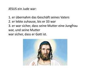 JESUS ein Jude war:
1. er übernahm das Geschäft seines Vaters
2. er lebte zuhause, bis er 33 war
3. er war sicher, dass seine Mutter eine Jungfrau
war, und seine Mutter
war sicher, dass er Gott ist.
 