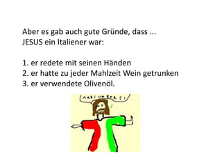 Aber es gab auch gute Gründe, dass ...
JESUS ein Italiener war:
1. er redete mit seinen Händen
2. er hatte zu jeder Mahlzeit Wein getrunken
3. er verwendete Olivenöl.
 