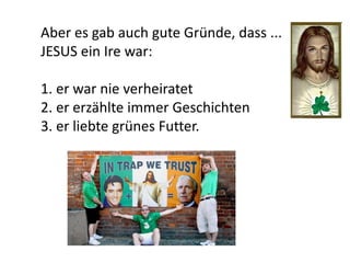 Aber es gab auch gute Gründe, dass ...
JESUS ein Ire war:
1. er war nie verheiratet
2. er erzählte immer Geschichten
3. er liebte grünes Futter.
 