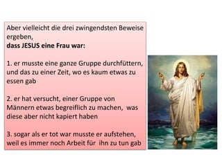 Aber vielleicht die drei zwingendsten Beweise
ergeben,
dass JESUS eine Frau war:
1. er musste eine ganze Gruppe durchfüttern,
und das zu einer Zeit, wo es kaum etwas zu
essen gab
2. er hat versucht, einer Gruppe von
Männern etwas begreiflich zu machen, was
diese aber nicht kapiert haben
3. sogar als er tot war musste er aufstehen,
weil es immer noch Arbeit für ihn zu tun gab
 