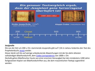 Jesajarolle
Die aus der Zeit um 200 v. Chr. stammende Jesajarolle gibt auf 7,34 m nahezu lückenlos den Text des
Prophetenbuchs Jesaja wieder.
Dieser deckt sich bis auf wenige unbedeutende Abweichungen mit der bis dahin ältesten
vollständigen Bibelhandschrift, dem Codex Leningradensis von 1008 n. Chr.
Deshalb gehen Bibelforscher heute von einer enormen Genauigkeit bei den mindestens 1200 Jahre
fortgesetzten Kopien von Bibelhandschriften aus, die dem masoretischen Texttyp zugeordnet
werden.
 