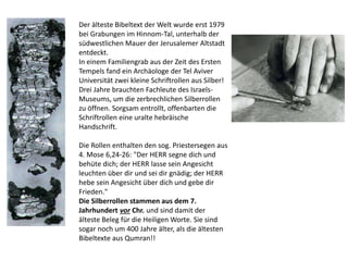 Der älteste Bibeltext der Welt wurde erst 1979
bei Grabungen im Hinnom-Tal, unterhalb der
südwestlichen Mauer der Jerusalemer Altstadt
entdeckt.
In einem Familiengrab aus der Zeit des Ersten
Tempels fand ein Archäologe der Tel Aviver
Universität zwei kleine Schriftrollen aus Silber!
Drei Jahre brauchten Fachleute des Israels-
Museums, um die zerbrechlichen Silberrollen
zu öffnen. Sorgsam entrollt, offenbarten die
Schriftrollen eine uralte hebräische
Handschrift.
Die Rollen enthalten den sog. Priestersegen aus
4. Mose 6,24-26: "Der HERR segne dich und
behüte dich; der HERR lasse sein Angesicht
leuchten über dir und sei dir gnädig; der HERR
hebe sein Angesicht über dich und gebe dir
Frieden."
Die Silberrollen stammen aus dem 7.
Jahrhundert vor Chr. und sind damit der
älteste Beleg für die Heiligen Worte. Sie sind
sogar noch um 400 Jahre älter, als die ältesten
Bibeltexte aus Qumran!!
 