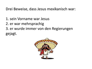 Drei Beweise, dass Jesus mexikanisch war:
1. sein Vorname war Jesus
2. er war mehrsprachig
3. er wurde immer von den Regierungen
gejagt.
 