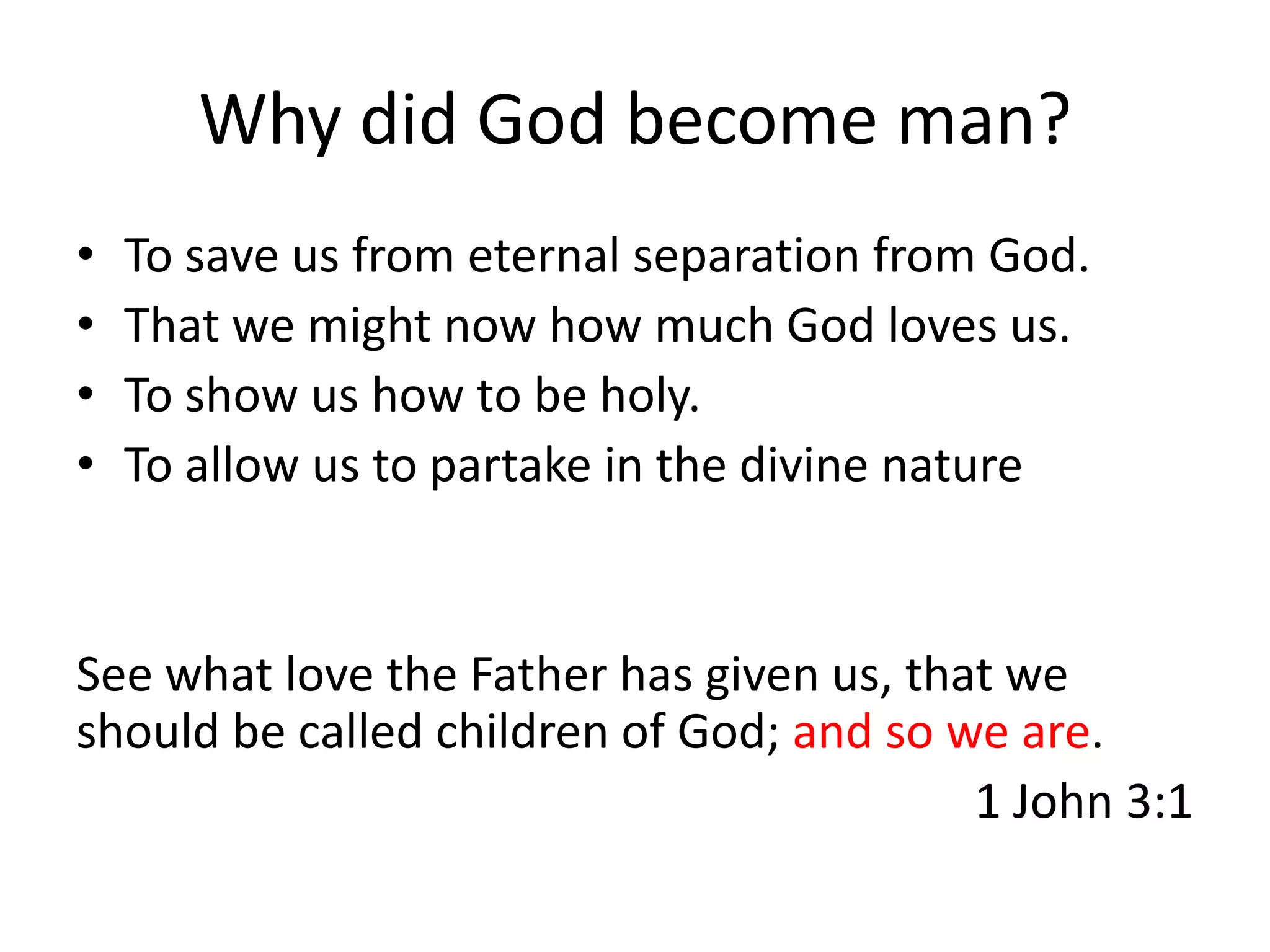 Why did God become man?
•   To save us from eternal separation from God.
•   That we might now how much God loves us.
•   To show us how to be holy.
•   To allow us to partake in the divine nature


See what love the Father has given us, that we
should be called children of God; and so we are.
                                          1 John 3:1
 