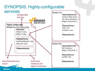 03/10/17 © Lero 2015 17
SYNOPSIS: Highly-configurable
services
Highly-conﬁgurable		
Service	AmazonCompu=ng{			
	%Services			
	EC2[1,*]	ec2;	
	EBS[1,*]	ebs;	
		
	%GlobalTerms			
	totalCostMonth:	real;	
	discount:	real	
	
	%Dependencies		
	…	
}		
Service	EC2{			
	%SelectableTerms	
	Instance:{M1.small,…};	
	OS:	{Suse,	Windows…};	
	Region:	{VA,CA,IR…};	
	…	
	%DerivedTerms			
	vCPU:	int;	
	costHour:	real	
	…	
	%Dependencies		
	…	
}		
Service	EBS{			
	%SelectableTerms	
	SSD:	boolean;	
	Region:	{VA,CA,IR…};	
	…	
	 	%DerivedTerms			
	costGB:	real;	
	…	
	%Dependencies		
	…	
}		
Conﬁgurable		
Services	
Arithme=c,		
rela=onal	and		
logical	constraints	
Discrete/con=nuous		
values	
 