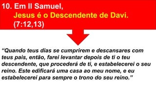 10. Em II Samuel,
Jesus é o Descendente de Davi.
(7:12,13)
“Quando teus dias se cumprirem e descansares com
teus pais, então, farei levantar depois de ti o teu
descendente, que procederá de ti, e estabelecerei o seu
reino. Este edificará uma casa ao meu nome, e eu
estabelecerei para sempre o trono do seu reino.”
 