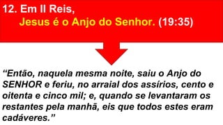 12. Em II Reis,
Jesus é o Anjo do Senhor. (19:35)
“Então, naquela mesma noite, saiu o Anjo do
SENHOR e feriu, no arraial dos assírios, cento e
oitenta e cinco mil; e, quando se levantaram os
restantes pela manhã, eis que todos estes eram
cadáveres.”
 