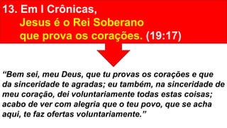 13. Em I Crônicas,
Jesus é o Rei Soberano
que prova os corações. (19:17)
“Bem sei, meu Deus, que tu provas os corações e que
da sinceridade te agradas; eu também, na sinceridade de
meu coração, dei voluntariamente todas estas coisas;
acabo de ver com alegria que o teu povo, que se acha
aqui, te faz ofertas voluntariamente.”
 