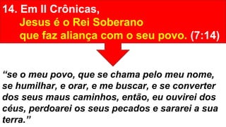 14. Em II Crônicas,
Jesus é o Rei Soberano
que faz aliança com o seu povo. (7:14)
“se o meu povo, que se chama pelo meu nome,
se humilhar, e orar, e me buscar, e se converter
dos seus maus caminhos, então, eu ouvirei dos
céus, perdoarei os seus pecados e sararei a sua
terra.”
 