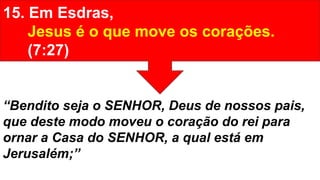 15. Em Esdras,
Jesus é o que move os corações.
(7:27)
“Bendito seja o SENHOR, Deus de nossos pais,
que deste modo moveu o coração do rei para
ornar a Casa do SENHOR, a qual está em
Jerusalém;”
 