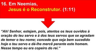 16. Em Neemias,
Jesus é o Reconstrutor. (1:11)
“Ah! Senhor, estejam, pois, atentos os teus ouvidos à
oração do teu servo e à dos teus servos que se agradam
de temer o teu nome; concede que seja bem sucedido
hoje o teu servo e dá-lhe mercê perante este homem.
Nesse tempo eu era copeiro do rei.”
 