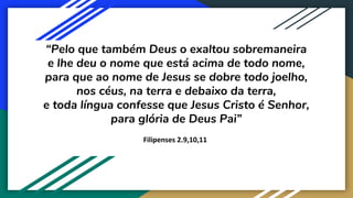 “Pelo que também Deus o exaltou sobremaneira
e lhe deu o nome que está acima de todo nome,
para que ao nome de Jesus se dobre todo joelho,
nos céus, na terra e debaixo da terra,
e toda língua confesse que Jesus Cristo é Senhor,
para glória de Deus Pai”
Filipenses 2.9,10,11
 