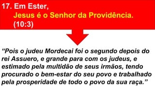 17. Em Ester,
Jesus é o Senhor da Providência.
(10:3)
“Pois o judeu Mordecai foi o segundo depois do
rei Assuero, e grande para com os judeus, e
estimado pela multidão de seus irmãos, tendo
procurado o bem-estar do seu povo e trabalhado
pela prosperidade de todo o povo da sua raça.”
 