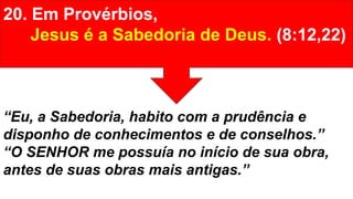 20. Em Provérbios,
Jesus é a Sabedoria de Deus. (8:12,22)
“Eu, a Sabedoria, habito com a prudência e
disponho de conhecimentos e de conselhos.”
“O SENHOR me possuía no início de sua obra,
antes de suas obras mais antigas.”
 