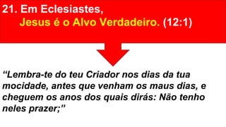 21. Em Eclesiastes,
Jesus é o Alvo Verdadeiro. (12:1)
“Lembra-te do teu Criador nos dias da tua
mocidade, antes que venham os maus dias, e
cheguem os anos dos quais dirás: Não tenho
neles prazer;”
 