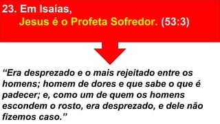 23. Em Isaías,
Jesus é o Profeta Sofredor. (53:3)
“Era desprezado e o mais rejeitado entre os
homens; homem de dores e que sabe o que é
padecer; e, como um de quem os homens
escondem o rosto, era desprezado, e dele não
fizemos caso.”
 