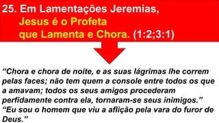 25. Em Lamentações Jeremias,
Jesus é o Profeta
que Lamenta e Chora. (1:2;3:1)
“Chora e chora de noite, e as suas lágrimas lhe correm
pelas faces; não tem quem a console entre todos os que
a amavam; todos os seus amigos procederam
perfidamente contra ela, tornaram-se seus inimigos.”
“Eu sou o homem que viu a aflição pela vara do furor de
Deus.”
 