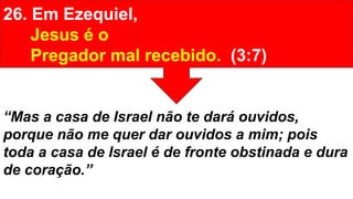26. Em Ezequiel,
Jesus é o
Pregador mal recebido. (3:7)
“Mas a casa de Israel não te dará ouvidos,
porque não me quer dar ouvidos a mim; pois
toda a casa de Israel é de fronte obstinada e dura
de coração.”
 