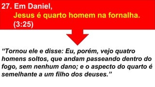27. Em Daniel,
Jesus é quarto homem na fornalha.
(3:25)
“Tornou ele e disse: Eu, porém, vejo quatro
homens soltos, que andam passeando dentro do
fogo, sem nenhum dano; e o aspecto do quarto é
semelhante a um filho dos deuses.”
 