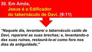 30. Em Amós,
Jesus é o Edificador
do tabernáculo de Davi. (9:11)
“Naquele dia, levantarei o tabernáculo caído de
Davi, repararei as suas brechas; e, levantando-o
das suas ruínas, restaurá-lo-ei como fora nos
dias da antiguidade;”
 