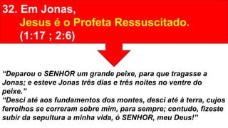 32. Em Jonas,
Jesus é o Profeta Ressuscitado.
(1:17 ; 2:6)
“Deparou o SENHOR um grande peixe, para que tragasse a
Jonas; e esteve Jonas três dias e três noites no ventre do
peixe.”
“Desci até aos fundamentos dos montes, desci até à terra, cujos
ferrolhos se correram sobre mim, para sempre; contudo, fizeste
subir da sepultura a minha vida, ó SENHOR, meu Deus!”
 