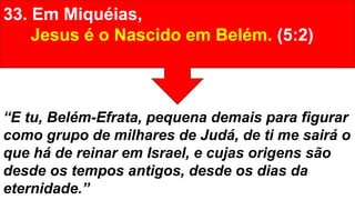 33. Em Miquéias,
Jesus é o Nascido em Belém. (5:2)
“E tu, Belém-Efrata, pequena demais para figurar
como grupo de milhares de Judá, de ti me sairá o
que há de reinar em Israel, e cujas origens são
desde os tempos antigos, desde os dias da
eternidade.”
 