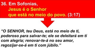 36. Em Sofonias,
Jesus é o Senhor
que está no meio do povo. (3:17)
“O SENHOR, teu Deus, está no meio de ti,
poderoso para salvar-te; ele se deleitará em ti
com alegria; renovar-te-á no seu amor,
regozijar-se-á em ti com júbilo.”
 