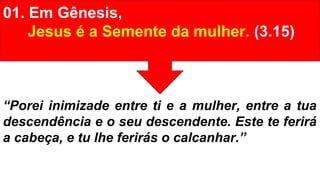 01. Em Gênesis,
Jesus é a Semente da mulher. (3.15)
“Porei inimizade entre ti e a mulher, entre a tua
descendência e o seu descendente. Este te ferirá
a cabeça, e tu lhe ferirás o calcanhar.”
 