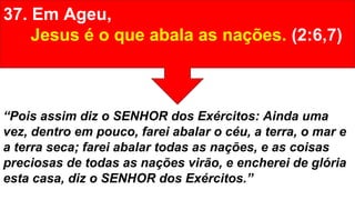 37. Em Ageu,
Jesus é o que abala as nações. (2:6,7)
“Pois assim diz o SENHOR dos Exércitos: Ainda uma
vez, dentro em pouco, farei abalar o céu, a terra, o mar e
a terra seca; farei abalar todas as nações, e as coisas
preciosas de todas as nações virão, e encherei de glória
esta casa, diz o SENHOR dos Exércitos.”
 