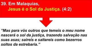 39. Em Malaquias,
Jesus é o Sol da Justiça. (4:2)
“Mas para vós outros que temeis o meu nome
nascerá o sol da justiça, trazendo salvação nas
suas asas; saireis e saltareis como bezerros
soltos da estrebaria.”
 