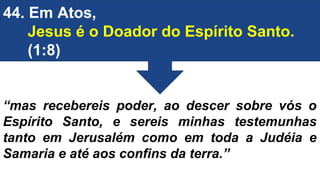 44. Em Atos,
Jesus é o Doador do Espírito Santo.
(1:8)
“mas recebereis poder, ao descer sobre vós o
Espírito Santo, e sereis minhas testemunhas
tanto em Jerusalém como em toda a Judéia e
Samaria e até aos confins da terra.”
 