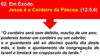 02. Em Êxodo,
Jesus é o Cordeiro da Páscoa. (12:5,6)
“O cordeiro será sem defeito, macho de um ano;
podereis tomar um cordeiro ou um cabrito;
e o guardareis até ao décimo quarto dia deste
mês, e todo o ajuntamento da congregação de
Israel o imolará no crepúsculo da tarde.”
 