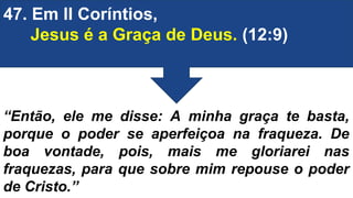 47. Em II Coríntios,
Jesus é a Graça de Deus. (12:9)
“Então, ele me disse: A minha graça te basta,
porque o poder se aperfeiçoa na fraqueza. De
boa vontade, pois, mais me gloriarei nas
fraquezas, para que sobre mim repouse o poder
de Cristo.”
 