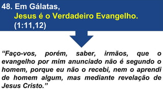48. Em Gálatas,
Jesus é o Verdadeiro Evangelho.
(1:11,12)
“Faço-vos, porém, saber, irmãos, que o
evangelho por mim anunciado não é segundo o
homem, porque eu não o recebi, nem o aprendi
de homem algum, mas mediante revelação de
Jesus Cristo.”
 