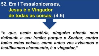 52. Em I Tessalonicenses,
Jesus é o Vingador
de todas as coisas. (4:6)
“e que, nesta matéria, ninguém ofenda nem
defraude a seu irmão; porque o Senhor, contra
todas estas coisas, como antes vos avisamos e
testificamos claramente, é o vingador,”
 
