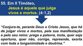 55. Em II Timóteo,
Jesus é aquele que julga
vivos e mortos. (4:1,2)
“Conjuro-te, perante Deus e Cristo Jesus, que há
de julgar vivos e mortos, pela sua manifestação
e pelo seu reino: prega a palavra, insta, quer seja
oportuno, quer não, corrige, repreende, exorta
com toda a longanimidade e doutrina.”
 